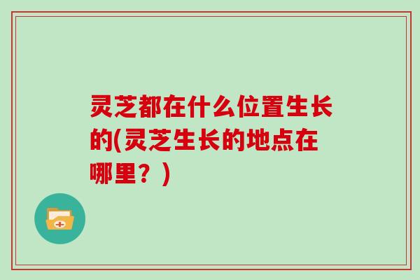 灵芝都在什么位置生长的(灵芝生长的地点在哪里?)