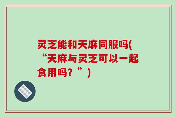 灵芝能和天麻同服吗(“天麻与灵芝可以一起食用吗?”)