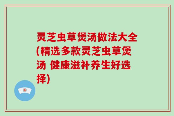 灵芝虫草煲汤做法大全(精选多款灵芝虫草煲汤 健康滋补养生好选择)