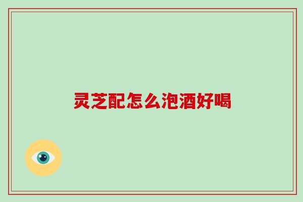 灵芝配怎么泡酒好喝