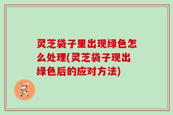 灵芝袋子里出现绿色怎么处理(灵芝袋子现出绿色后的应对方法)