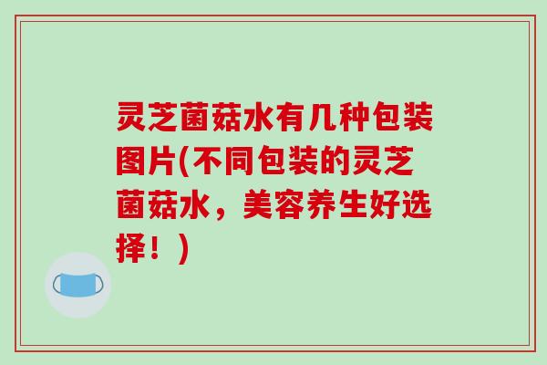 灵芝菌菇水有几种包装图片(不同包装的灵芝菌菇水，美容养生好选择！)