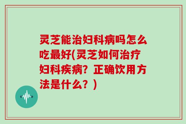 灵芝能治妇科病吗怎么吃最好(灵芝如何治疗妇科疾病?正确饮用方法是什么?)