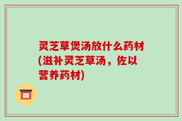灵芝草煲汤放什么药材(滋补灵芝草汤,佐以营养药材)