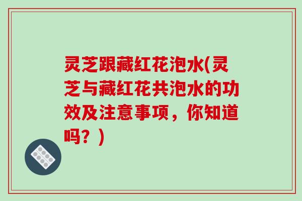灵芝跟藏红花泡水(灵芝与藏红花共泡水的功效及注意事项,你知道吗?)