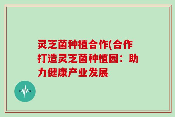 灵芝菌种植合作(合作打造灵芝菌种植园：助力健康产业发展