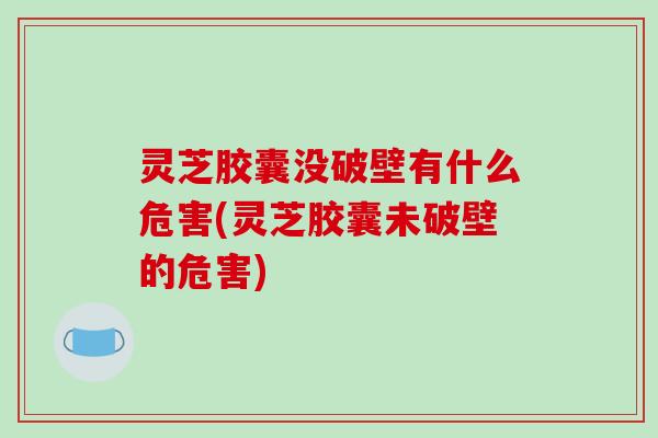 灵芝胶囊没破壁有什么危害(灵芝胶囊未破壁的危害)