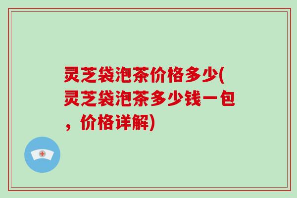 灵芝袋泡茶价格多少(灵芝袋泡茶多少钱一包,价格详解)