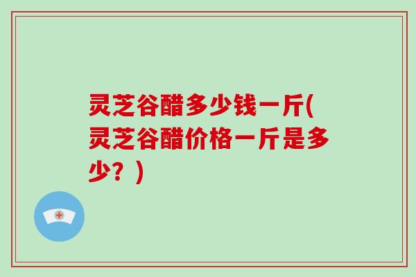 灵芝谷醋多少钱一斤(灵芝谷醋价格一斤是多少?)
