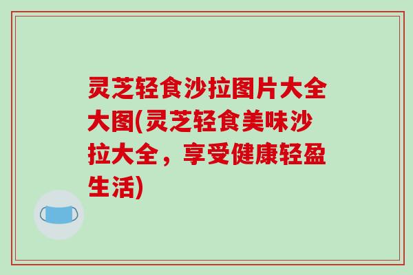 灵芝轻食沙拉图片大全大图(灵芝轻食美味沙拉大全,享受健康轻盈生活)