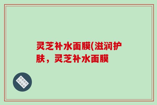 灵芝补水面膜(滋润护肤,灵芝补水面膜