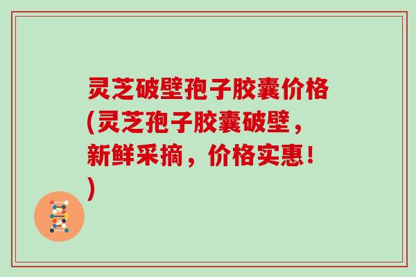 灵芝破壁孢子胶囊价格(灵芝孢子胶囊破壁，新鲜采摘，价格实惠！)