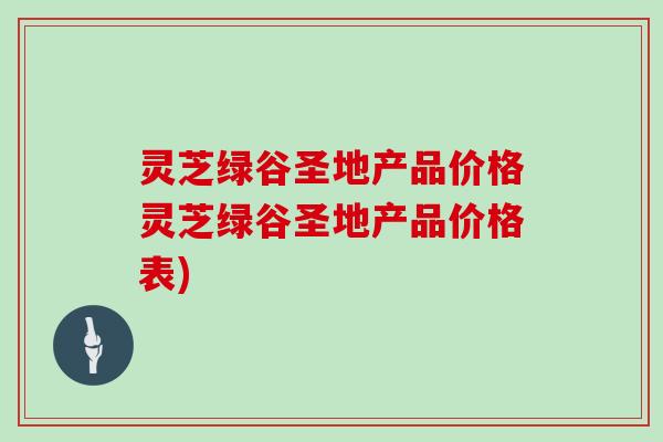 灵芝绿谷圣地产品价格灵芝绿谷圣地产品价格表)