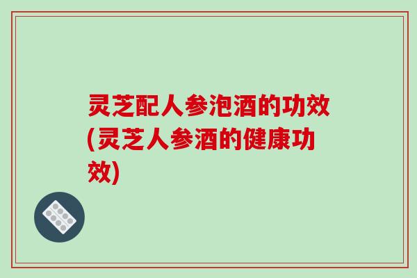 灵芝配人参泡酒的功效(灵芝人参酒的健康功效)
