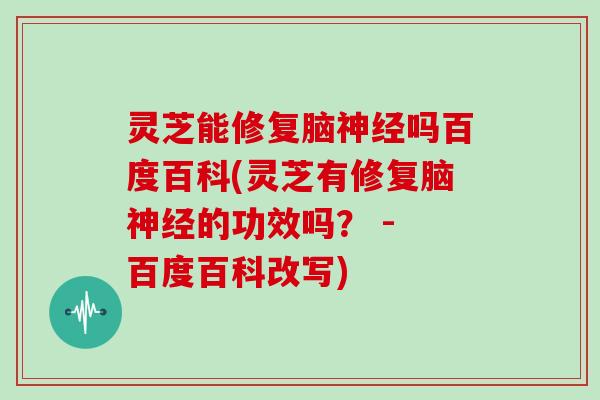 灵芝能修复脑神经吗百度百科(灵芝有修复脑神经的功效吗？ - 百度百科改写)