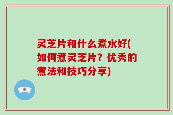 灵芝片和什么煮水好(如何煮灵芝片?优秀的煮法和技巧分享)