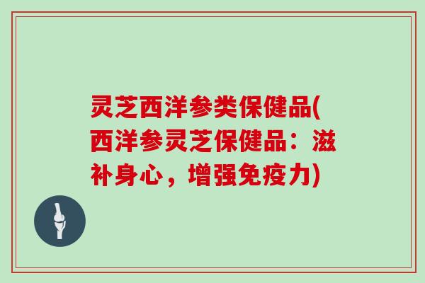 灵芝西洋参类保健品(西洋参灵芝保健品:滋补身心,增强免疫力)