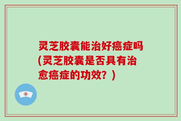 灵芝胶囊能治好癌症吗(灵芝胶囊是否具有治愈癌症的功效?)