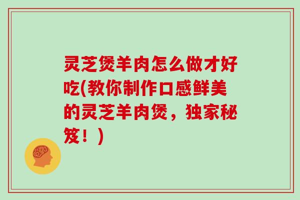 灵芝煲羊肉怎么做才好吃(教你制作口感鲜美的灵芝羊肉煲，独家秘笈！)