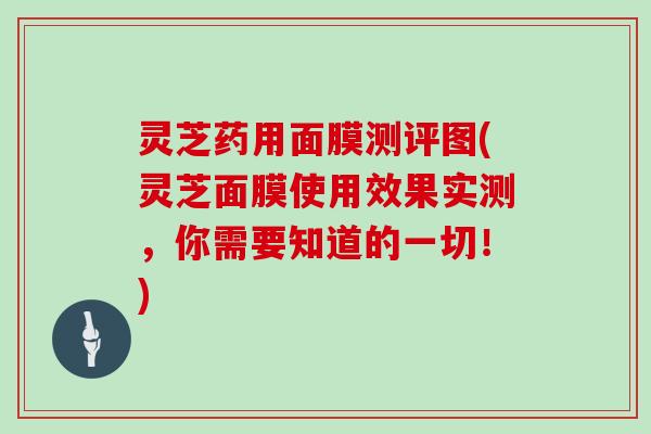 灵芝药用面膜测评图(灵芝面膜使用效果实测,你需要知道的一切!)