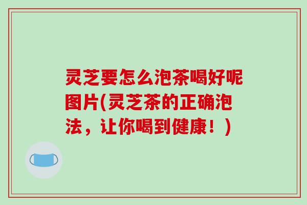 灵芝要怎么泡茶喝好呢图片(灵芝茶的正确泡法，让你喝到健康！)