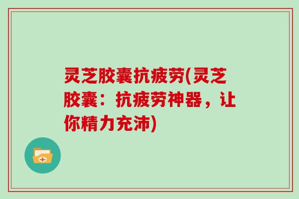 灵芝胶囊抗疲劳(灵芝胶囊：抗疲劳神器，让你精力充沛)