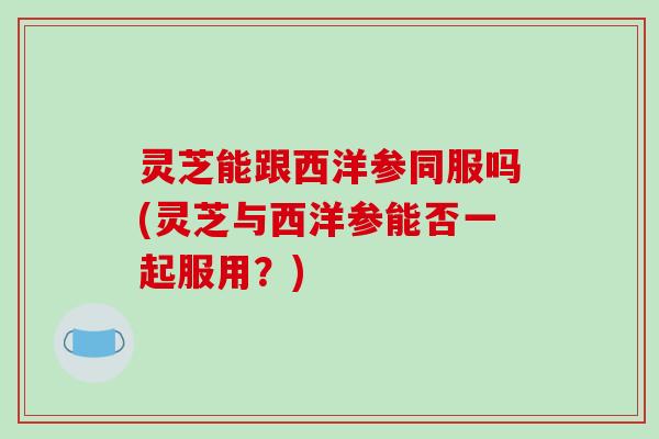 灵芝能跟西洋参同服吗(灵芝与西洋参能否一起服用？)