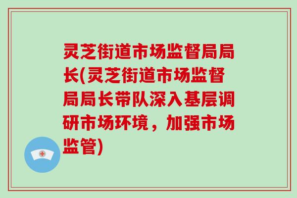 灵芝街道市场监督局局长(灵芝街道市场监督局局长带队深入基层调研市场环境,加强市场监管)