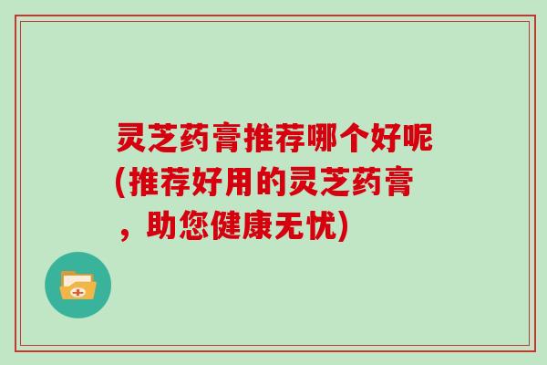 灵芝药膏推荐哪个好呢(推荐好用的灵芝药膏,助您健康无忧)