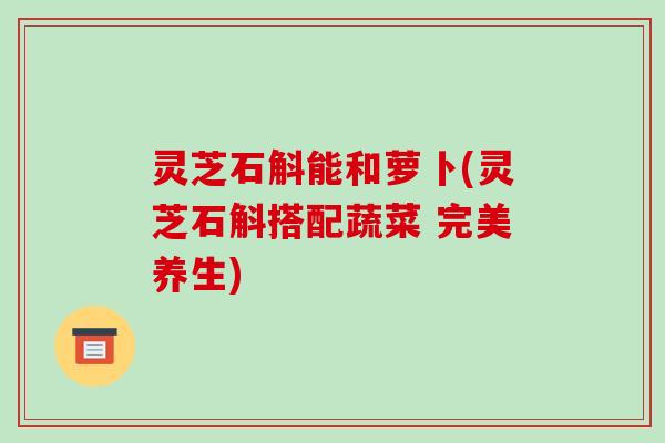灵芝石斛能和萝卜(灵芝石斛搭配蔬菜 完美养生)