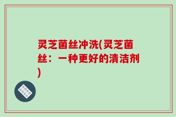 灵芝菌丝冲洗(灵芝菌丝:一种更好的清洁剂)