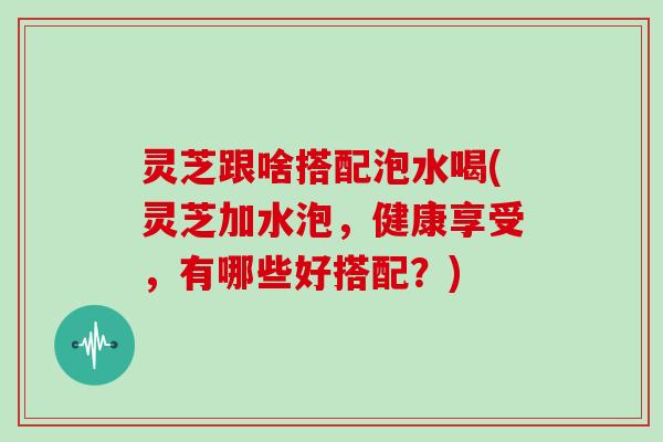 灵芝跟啥搭配泡水喝(灵芝加水泡,健康享受,有哪些好搭配?)