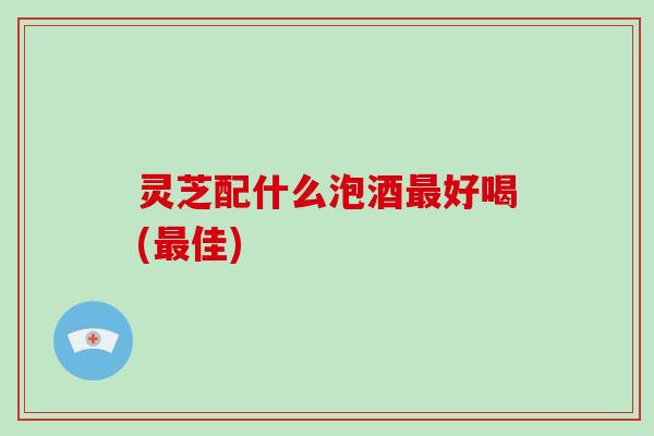 灵芝配什么泡酒最好喝(最佳)