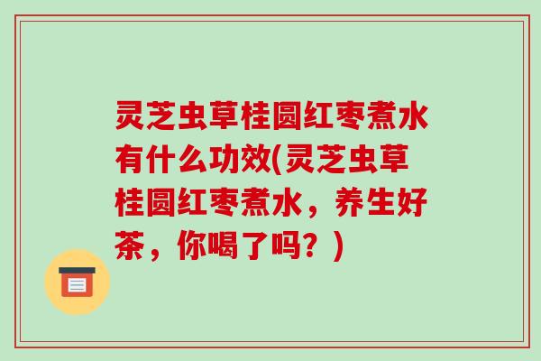 灵芝虫草桂圆红枣煮水有什么功效(灵芝虫草桂圆红枣煮水,养生好茶,你喝了吗?)