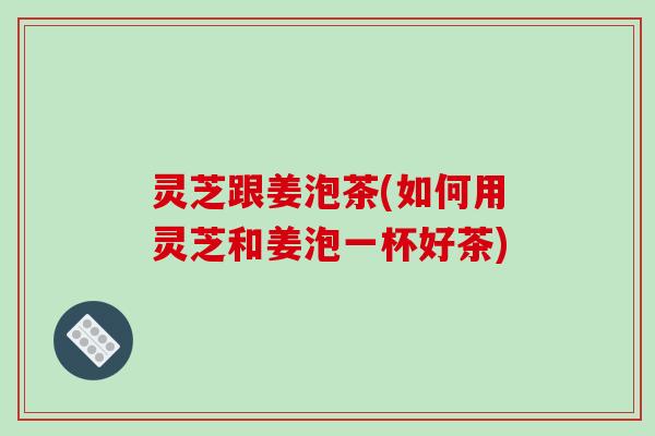 灵芝跟姜泡茶(如何用灵芝和姜泡一杯好茶)