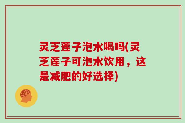 灵芝莲子泡水喝吗(灵芝莲子可泡水饮用,这是减肥的好选择)