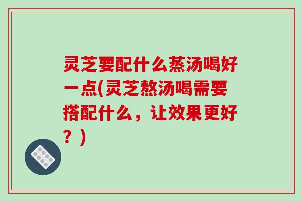 灵芝要配什么蒸汤喝好一点(灵芝熬汤喝需要搭配什么,让效果更好?)