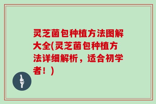 灵芝菌包种植方法图解大全(灵芝菌包种植方法详细解析,适合初学者!)