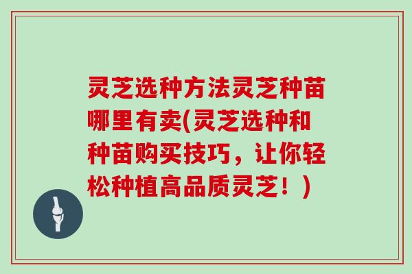 灵芝选种方法灵芝种苗哪里有卖(灵芝选种和种苗购买技巧,让你轻松种植高品质灵芝!)