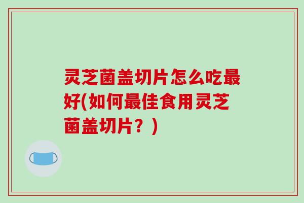 灵芝菌盖切片怎么吃最好(如何最佳食用灵芝菌盖切片?)