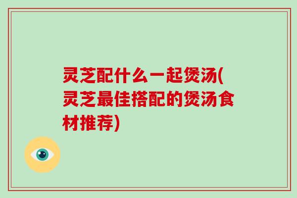 灵芝配什么一起煲汤(灵芝最佳搭配的煲汤食材推荐)
