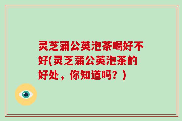 灵芝蒲公英泡茶喝好不好(灵芝蒲公英泡茶的好处，你知道吗？)