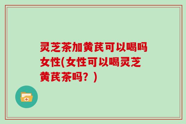 灵芝茶加黄芪可以喝吗女性(女性可以喝灵芝黄芪茶吗？)