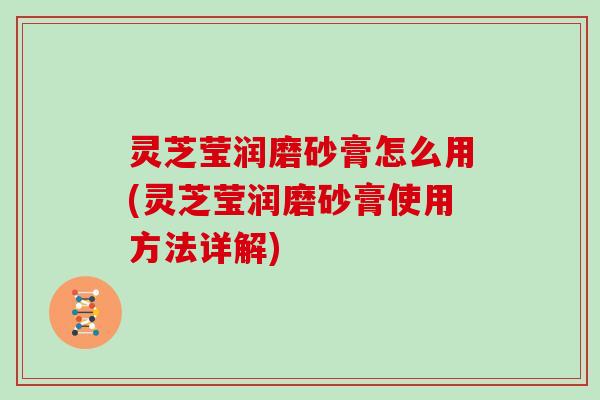 灵芝莹润磨砂膏怎么用(灵芝莹润磨砂膏使用方法详解)
