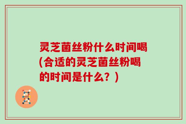 灵芝菌丝粉什么时间喝(合适的灵芝菌丝粉喝的时间是什么?)