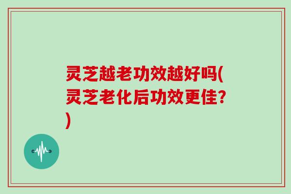 灵芝越老功效越好吗(灵芝老化后功效更佳?)