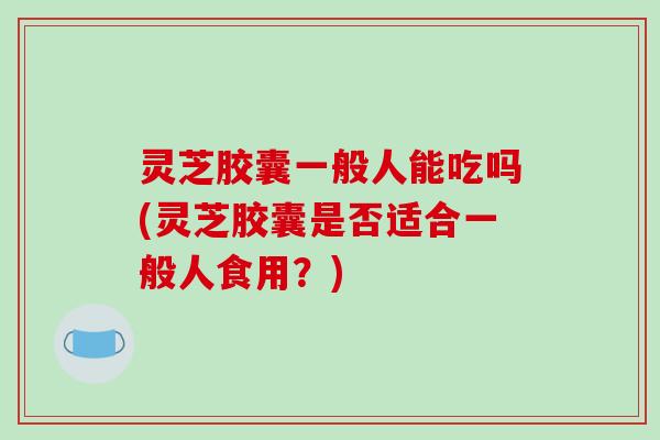 灵芝胶囊一般人能吃吗(灵芝胶囊是否适合一般人食用?)