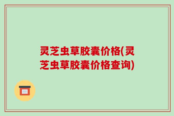 灵芝虫草胶囊价格(灵芝虫草胶囊价格查询)
