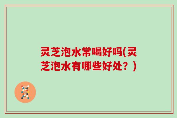 灵芝泡水常喝好吗(灵芝泡水有哪些好处?)