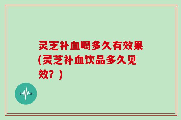 灵芝补血喝多久有效果(灵芝补血饮品多久见效？)